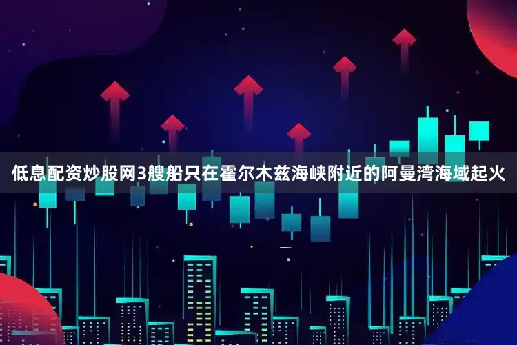 低息配资炒股网3艘船只在霍尔木兹海峡附近的阿曼湾海域起火