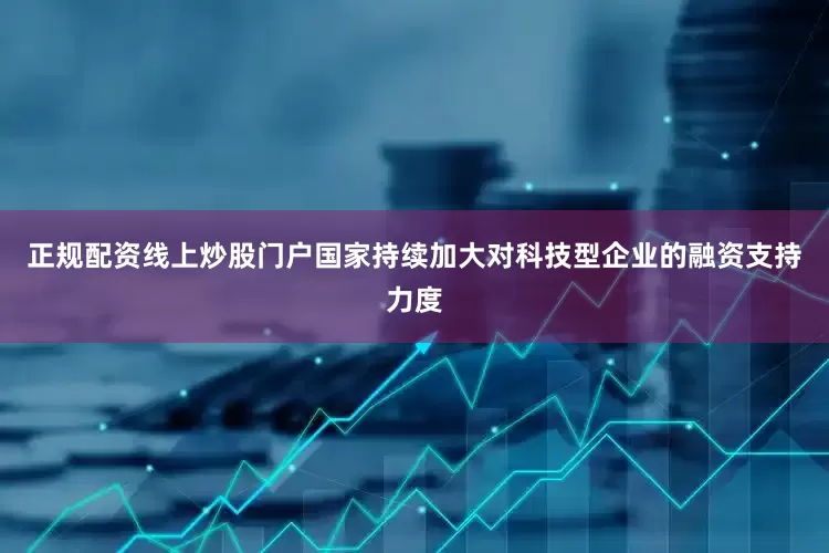 正规配资线上炒股门户国家持续加大对科技型企业的融资支持力度
