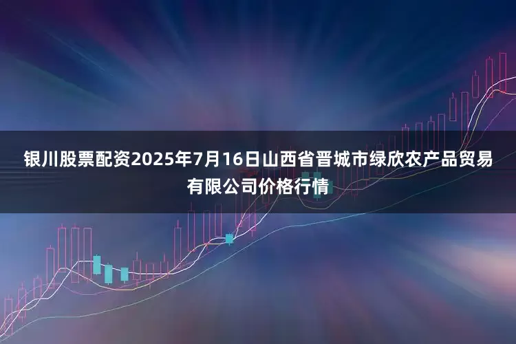 银川股票配资2025年7月16日山西省晋城市绿欣农产品贸易有限公司价格行情