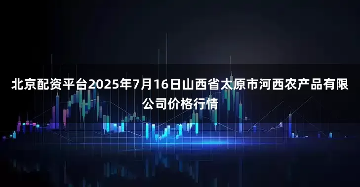 北京配资平台2025年7月16日山西省太原市河西农产品有限公司价格行情