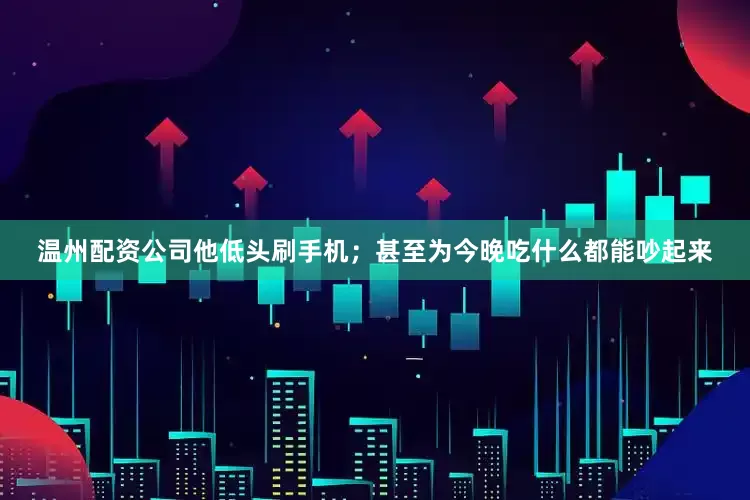 温州配资公司他低头刷手机；甚至为今晚吃什么都能吵起来