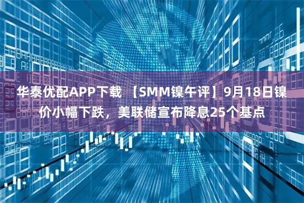 华泰优配APP下载 【SMM镍午评】9月18日镍价小幅下跌，美联储宣布降息25个基点