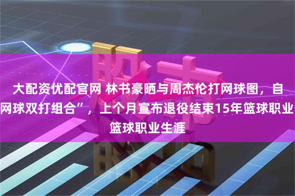 大配资优配官网 林书豪晒与周杰伦打网球图,自称“网球双打组合”,上个月宣布退役结束15年篮球职业生涯