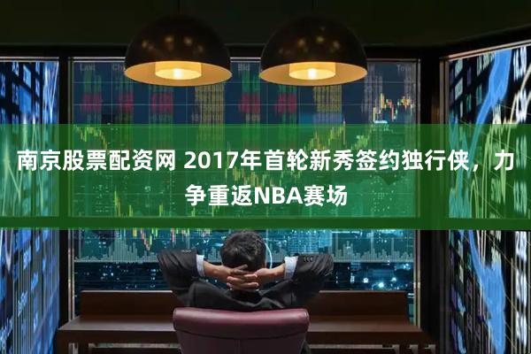 南京股票配资网 2017年首轮新秀签约独行侠，力争重返NBA赛场