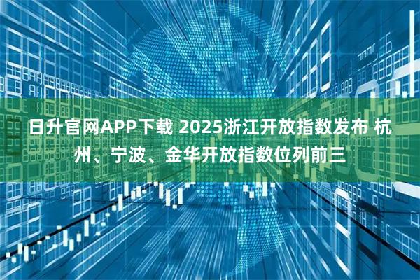 日升官网APP下载 2025浙江开放指数发布 杭州、宁波、金华开放指数位列前三