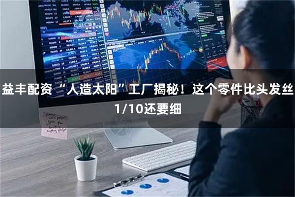 益丰配资 “人造太阳”工厂揭秘！这个零件比头发丝1/10还要细