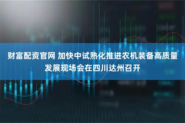 财富配资官网 加快中试熟化推进农机装备高质量发展现场会在四川达州召开