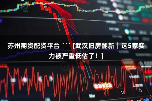 苏州期货配资平台 ``` [武汉旧房翻新｜这5家实力被严重低估了！]