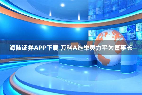 海陆证券APP下载 万科A选举黄力平为董事长