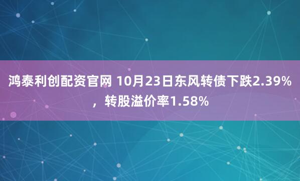 鸿泰利创配资官网 10月23日东风转债下跌2.39%,转股溢价率1.58%