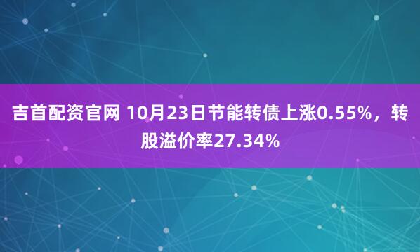 吉首配资官网 10月23日节能转债上涨0.55%,转股溢价率27.34%