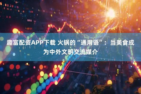 趣富配资APP下载 火锅的“通用语”：当美食成为中外文明交流媒介
