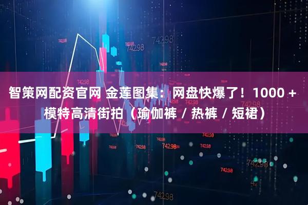 智策网配资官网 金莲图集：网盘快爆了！1000 + 模特高清街拍（瑜伽裤 / 热裤 / 短裙）