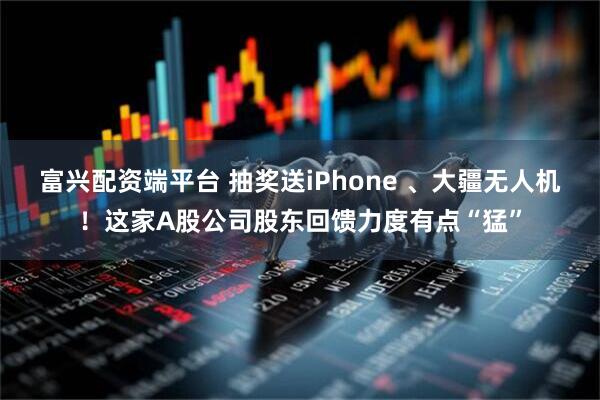 富兴配资端平台 抽奖送iPhone 、大疆无人机！这家A股公司股东回馈力度有点“猛”