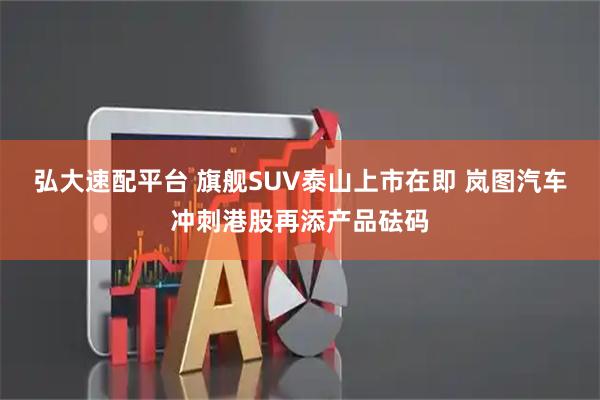 弘大速配平台 旗舰SUV泰山上市在即 岚图汽车冲刺港股再添产品砝码