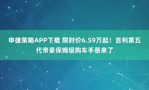 申捷策略APP下载 限时价6.59万起！吉利第五代帝豪保姆级购车手册来了
