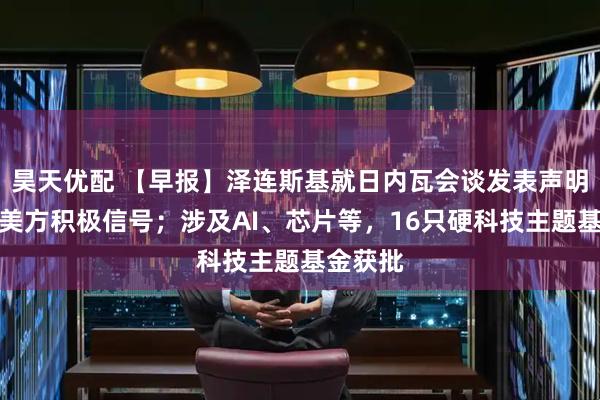 昊天优配 【早报】泽连斯基就日内瓦会谈发表声明：收到美方积极信号；涉及AI、芯片等，16只硬科技主题基金获批