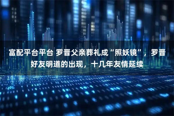 富配平台平台 罗晋父亲葬礼成“照妖镜”,罗晋好友明道的出现,十几年友情延续