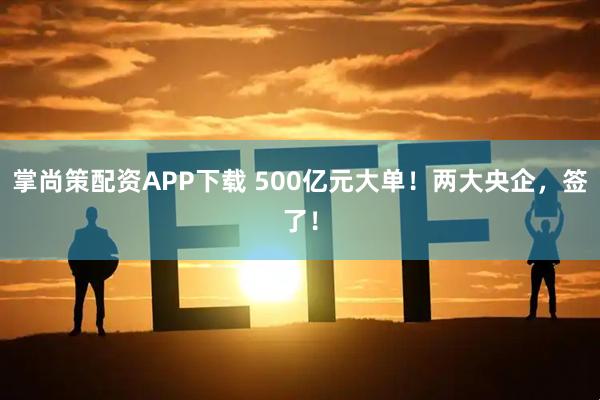 掌尚策配资APP下载 500亿元大单！两大央企，签了！