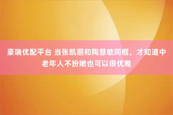 豪瑞优配平台 当张凯丽和陶慧敏同框，才知道中老年人不扮嫩也可以很优雅