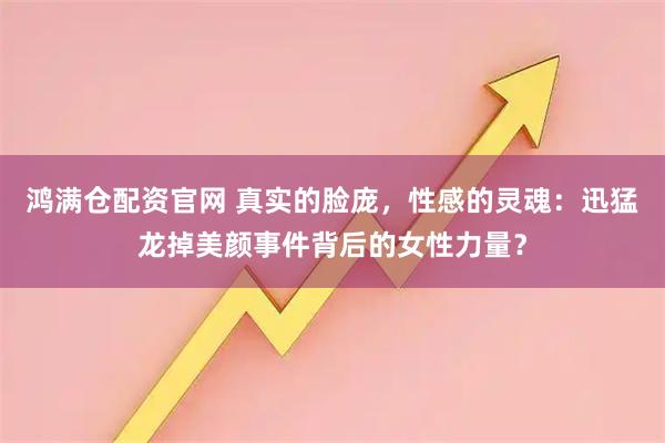 鸿满仓配资官网 真实的脸庞，性感的灵魂：迅猛龙掉美颜事件背后的女性力量？