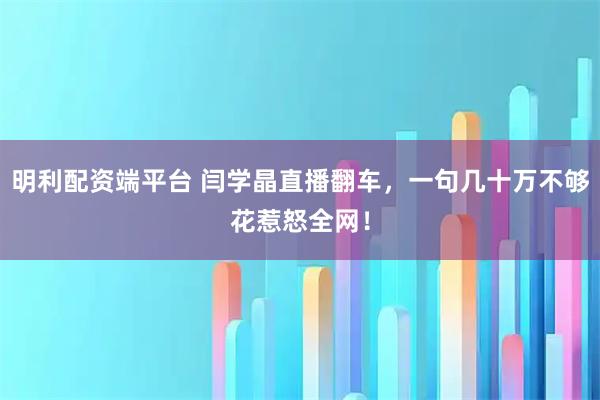 明利配资端平台 闫学晶直播翻车，一句几十万不够花惹怒全网！
