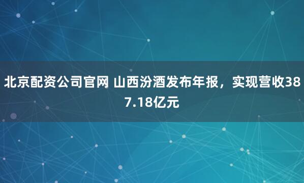 北京配资公司官网 山西汾酒发布年报，实现营收387.18亿元