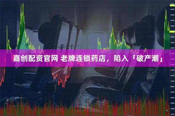 嘉创配资官网 老牌连锁药店，陷入「破产潮」