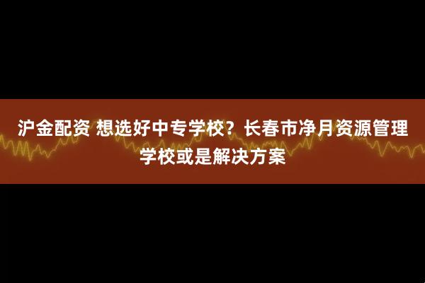 沪金配资 想选好中专学校？长春市净月资源管理学校或是解决方案