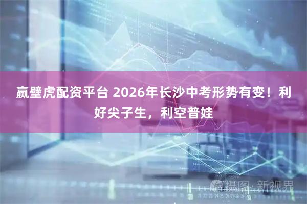 赢壁虎配资平台 2026年长沙中考形势有变！利好尖子生，利空普娃