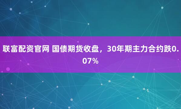 联富配资官网 国债期货收盘，30年期主力合约跌0.07%