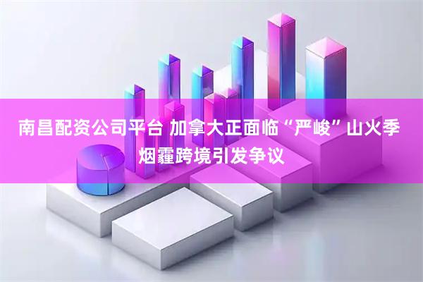 南昌配资公司平台 加拿大正面临“严峻”山火季 烟霾跨境引发争议