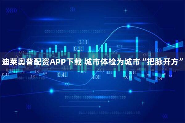 迪莱奥普配资APP下载 城市体检为城市“把脉开方”