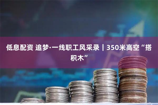 低息配资 追梦·一线职工风采录｜350米高空“搭积木”