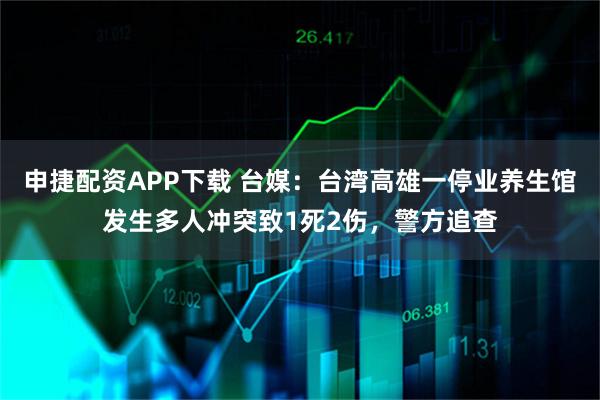 申捷配资APP下载 台媒：台湾高雄一停业养生馆发生多人冲突致1死2伤，警方追查