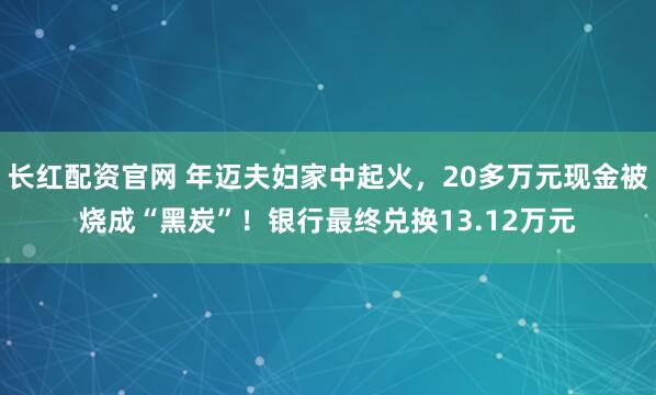长红配资官网 年迈夫妇家中起火，20多万元现金被烧成“黑炭”！银行最终兑换13.12万元